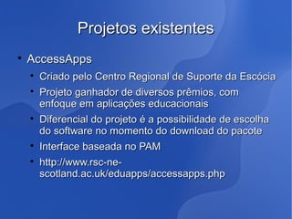 Projetos existentes

    AccessApps
    
        Criado pelo Centro Regional de Suporte da Escócia
    
        Projeto ganhador de diversos prêmios, com
        enfoque em aplicações educacionais
    
        Diferencial do projeto é a possibilidade de escolha
        do software no momento do download do pacote
    
        Interface baseada no PAM
    
        http://www.rsc-ne-
        scotland.ac.uk/eduapps/accessapps.php
 