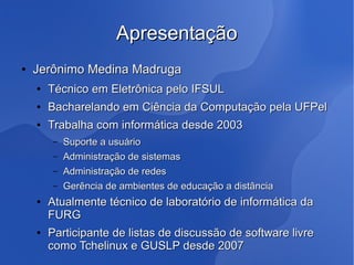 Apresentação
●   Jerônimo Medina Madruga
    ●   Técnico em Eletrônica pelo IFSUL
    ●   Bacharelando em Ciência da Computação pela UFPel
    ●   Trabalha com informática desde 2003
         –   Suporte a usuário
         –   Administração de sistemas
         –   Administração de redes
         –   Gerência de ambientes de educação a distância
    ●   Atualmente técnico de laboratório de informática da
        FURG
    ●   Participante de listas de discussão de software livre
        como Tchelinux e GUSLP desde 2007
 