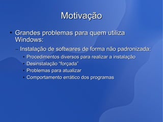 Motivação
   Grandes problemas para quem utiliza
    Windows:
    – Instalação de softwares de forma não padronizada:
      •   Procedimentos diversos para realizar a instalação
      •   Desinstalação “forçada”
      •   Problemas para atualizar
      •   Comportamento errático dos programas
 