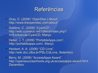Referências

    Gray, C. (2008) “OpenDisc | About”,
    http://www.theopendisc.com/about/

    Galdino, C. (2009) “CyanCD”,
    http://wiki.cyaneus.net/cdteca/index.php?
    n=Exclusivas.CyanCD, Março.

    Heller, J. T. (2009) “PortableApps.com”,
    http://portableapps.com/, Março.

    Heckert, A. A. (2006) “CD Livre”,
    http://wiki.dcc.ufba.br/PSL/CdLivre, Setembro.

    Berry, M. (2008) “AccessApps Award”,
    http://opensourceschools.org.uk/accessapps-award.html,
    Dezembro.
 