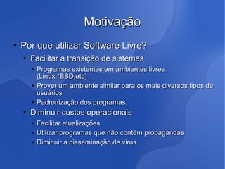 Motivação
   Por que utilizar Software Livre?
       Facilitar a transição de sistemas
        • Programas existentes em ambientes livres
          (Linux,*BSD,etc)
        • Prover um ambiente similar para os mais diversos tipos de
          usuários
        • Padronização dos programas
       Diminuir custos operacionais
        •   Facilitar atualizações
        •   Utilizar programas que não contém propagandas
        •   Diminuir a disseminação de virus
 