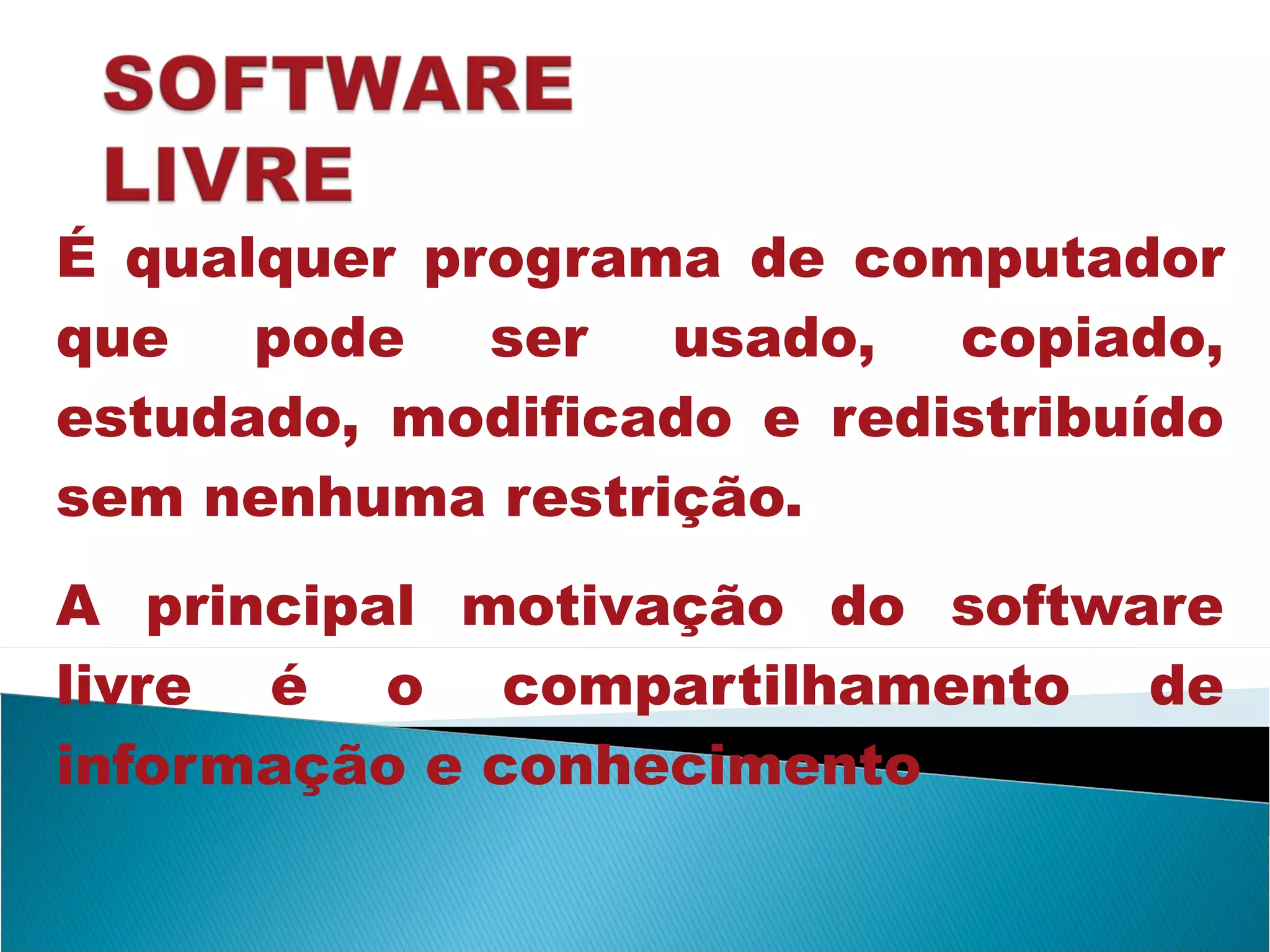É qualquer programa de computador que pode ser usado, copiado, estudado, modificado e redistribuído sem nenhuma restrição. A principal motivação do software livre é o compartilhamento de informação e conhecimento 