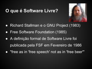 O que é Software Livre?


● Richard Stallman e o GNU Project (1983)
● Free Software Foundation (1985)
● A definição formal de Software Livre foi
  publicada pela FSF em Fevereiro de 1986
● "free as in 'free speech' not as in 'free beer'"
 