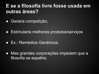 E se a filosofia livre fosse usada em
outras áreas?
● Geraria competição;

● Estimularia melhores produtos/serviços

● Ex.: Remédios Genéricos;

● Mas grandes corporações impedem que a
  filosofia se espalhe;
 