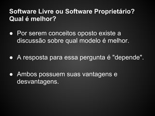 Software Livre ou Software Proprietário?
Qual é melhor?

● Por serem conceitos oposto existe a
  discussão sobre qual modelo é melhor.

● A resposta para essa pergunta é "depende".

● Ambos possuem suas vantagens e
  desvantagens.
 