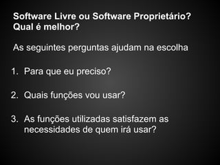 Software Livre ou Software Proprietário?
Qual é melhor?

As seguintes perguntas ajudam na escolha

1. Para que eu preciso?

2. Quais funções vou usar?

3. As funções utilizadas satisfazem as
   necessidades de quem irá usar?
 