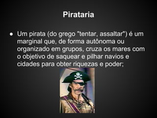Pirataria

● Um pirata (do grego "tentar, assaltar") é um
  marginal que, de forma autônoma ou
  organizado em grupos, cruza os mares com
  o objetivo de saquear e pilhar navios e
  cidades para obter riquezas e poder;
 