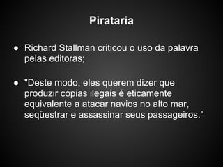 Pirataria

● Richard Stallman criticou o uso da palavra
  pelas editoras;

● "Deste modo, eles querem dizer que
  produzir cópias ilegais é eticamente
  equivalente a atacar navios no alto mar,
  seqüestrar e assassinar seus passageiros."
 