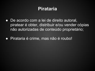 Pirataria

● De acordo com a lei de direito autoral,
  piratear é obter, distribuir e/ou vender cópias
  não autorizadas de conteúdo proprietário;

● Pirataria é crime, mas não é roubo!
 
