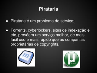 Pirataria

● Pirataria é um problema de serviço;

● Torrents, cyberlockers, sites de indexação e
  etc. provêem um serviço melhor, de mais
  fácil uso e mais rápido que as companias
  proprietárias de copyrights.
 