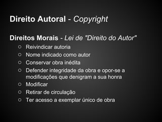Direito Autoral - Copyright

Direitos Morais - Lei de "Direito do Autor"
   ○ Reivindicar autoria
   ○ Nome indicado como autor
   ○ Conservar obra inédita
   ○ Defender integridade da obra e opor-se a
      modificações que denigram a sua honra
  ○   Modificar
  ○   Retirar de circulação
  ○   Ter acesso a exemplar único de obra
 