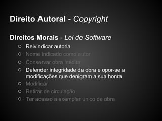 Direito Autoral - Copyright

Direitos Morais - Lei de Software
   ○ Reivindicar autoria
   ○ Nome indicado como autor
   ○ Conservar obra inédita
   ○ Defender integridade da obra e opor-se a
       modificações que denigram a sua honra
   ○   Modificar
   ○   Retirar de circulação
   ○   Ter acesso a exemplar único de obra
 