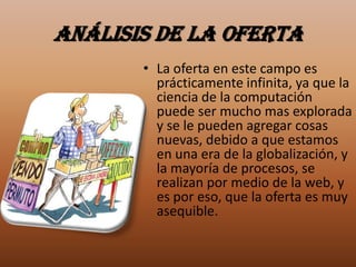 Análisis de la oferta
       • La oferta en este campo es
         prácticamente infinita, ya que la
         ciencia de la computación
         puede ser mucho mas explorada
         y se le pueden agregar cosas
         nuevas, debido a que estamos
         en una era de la globalización, y
         la mayoría de procesos, se
         realizan por medio de la web, y
         es por eso, que la oferta es muy
         asequible.
 