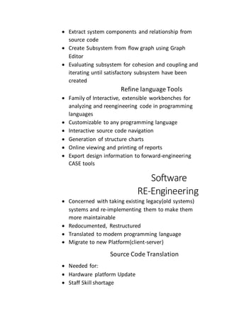  Extract system components and relationship from
source code
 Create Subsystem from flow graph using Graph
Editor
 Evaluating subsystem for cohesion and coupling and
iterating until satisfactory subsystem have been
created
Refine language Tools
 Family of Interactive, extensible workbenches for
analyzing and reengineering code in programming
languages
 Customizable to any programming language
 Interactive source code navigation
 Generation of structure charts
 Online viewing and printing of reports
 Export design information to forward-engineering
CASE tools
Software
RE-Engineering
 Concerned with taking existing legacy(old systems)
systems and re-implementing them to make them
more maintainable
 Redocumented, Restructured
 Translated to modern programming language
 Migrate to new Platform(client-server)
Source Code Translation
 Needed for:
 Hardware platform Update
 Staff Skill shortage
 