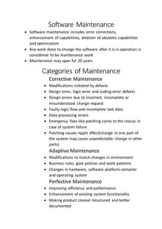 Software Maintenance
 Software maintenance includes error corrections,
enhancement of capabilities, deletion of obsolete capabilities
and optimization
 Any work done to change the software after it is in operation is
considered to be maintenance work
 Maintenance may span for 20 years
Categories of Maintenance
Corrective Maintenance
 Modifications initiated by defects
 Design error, logic error and coding error defects
 Design errors due to incorrect, incomplete or
misunderstood change request
 Faulty logic flow and incomplete test data
 Data processing errors
 Emergency fixes like patching come to the rescue in
case of system failure
 Patching causes ripple effect(change in one part of
the system may cause unpredictable change in other
parts)
Adaptive Maintenance
 Modifications to match changes in environment
 Business rules, govt policies and work patterns
 Changes in hardware, software platform-compiler
and operating system
Perfective Maintenance
 Improving efficiency and performance
 Enhancement of existing system functionality
 Making product cleaner structured and better
documented
 