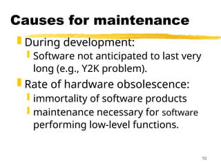 10
Causes for maintenance
 During development:
 Software not anticipated to last very
long (e.g., Y2K problem).
 Rate of hardware obsolescence:
 immortality of software products
 maintenance necessary for software
performing low-level functions.
 