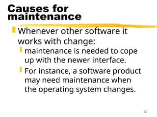 12
Causes for
maintenance
 Whenever other software it
works with change:
 maintenance is needed to cope
up with the newer interface.
 For instance, a software product
may need maintenance when
the operating system changes.
 