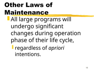 18
Other Laws of
Maintenance
 All large programs will
undergo significant
changes during operation
phase of their life cycle,
 regardless of apriori
intentions.
 