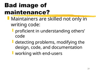 21
Bad image of
maintenance?
 Maintainers are skilled not only in
writing code:
 proficient in understanding others’
code
 detecting problems, modifying the
design, code, and documentation
 working with end-users
 