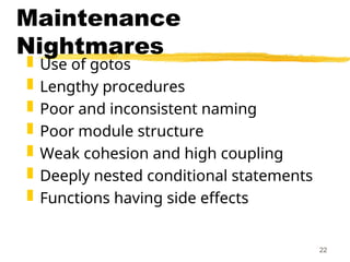 22
Maintenance
Nightmares
 Use of gotos
 Lengthy procedures
 Poor and inconsistent naming
 Poor module structure
 Weak cohesion and high coupling
 Deeply nested conditional statements
 Functions having side effects
 
