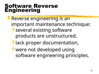 26
Software Reverse
Engineering
 Reverse engineering is an
important maintenance technique:
 several existing software
products are unstructured,
 lack proper documentation,
 were not developed using
software engineering principles.
 