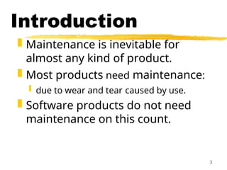 3
Introduction
 Maintenance is inevitable for
almost any kind of product.
 Most products need maintenance:
 due to wear and tear caused by use.
 Software products do not need
maintenance on this count.
 