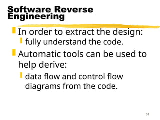 31
Software Reverse
Engineering
 In order to extract the design:
 fully understand the code.
 Automatic tools can be used to
help derive:
 data flow and control flow
diagrams from the code.
 