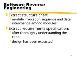 32
Software Reverse
Engineering
 Extract structure chart:
 module invocation sequence and data
interchange among modules.
 Extract requirements specification:
 after thoroughly understanding the
code.
 design has been extracted.
 