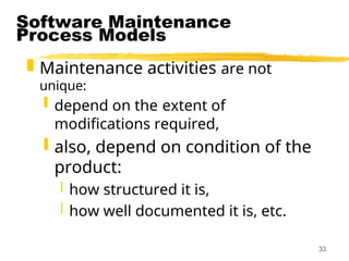 33
Software Maintenance
Process Models
 Maintenance activities are not
unique:
 depend on the extent of
modifications required,
 also, depend on condition of the
product:
 how structured it is,
 how well documented it is, etc.
 