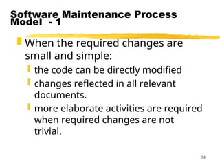 34
Software Maintenance Process
Model - 1
 When the required changes are
small and simple:
 the code can be directly modified
 changes reflected in all relevant
documents.
 more elaborate activities are required
when required changes are not
trivial.
 