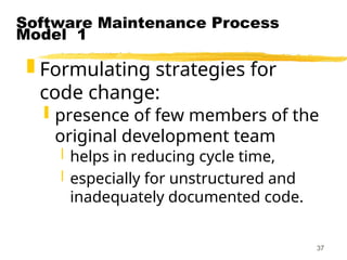 37
Software Maintenance Process
Model 1
 Formulating strategies for
code change:
 presence of few members of the
original development team
 helps in reducing cycle time,
 especially for unstructured and
inadequately documented code.
 