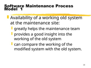 38
Software Maintenance Process
Model 1
 Availability of a working old system
at the maintenance site:
 greatly helps the maintenance team
 provides a good insight into the
working of the old system
 can compare the working of the
modified system with the old system.
 