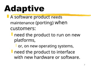 7
Adaptive
 A software product needs
maintenance (porting) when
customers:
 need the product to run on new
platforms,
 or, on new operating systems,
 need the product to interface
with new hardware or software.
 