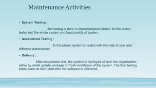 Maintenance Activities
• System Testing :
Unit testing is done in implementation phase. In this phase
tester test the whole system and functionality of system.
• Acceptance Testing :
In this phase system is tested with the help of user and
different stakeholders .
• Delivery :
After acceptance test, the system is deployed all over the organization
either by small update package or fresh installation of the system. The final testing
takes place at client end after the software is delivered.
 