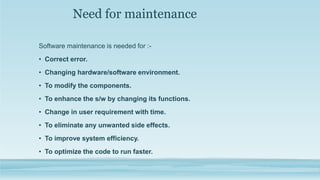 Need for maintenance
Software maintenance is needed for :-
• Correct error.
• Changing hardware/software environment.
• To modify the components.
• To enhance the s/w by changing its functions.
• Change in user requirement with time.
• To eliminate any unwanted side effects.
• To improve system efficiency.
• To optimize the code to run faster.
 