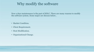 Why modify the software
Now a days maintenance is the part of SDLC. There are many reasons to modify
the software system. Some major are discuss below..
• Market Condition.
• Client Requirement.
• Host Modification.
• Organizational Change.
 