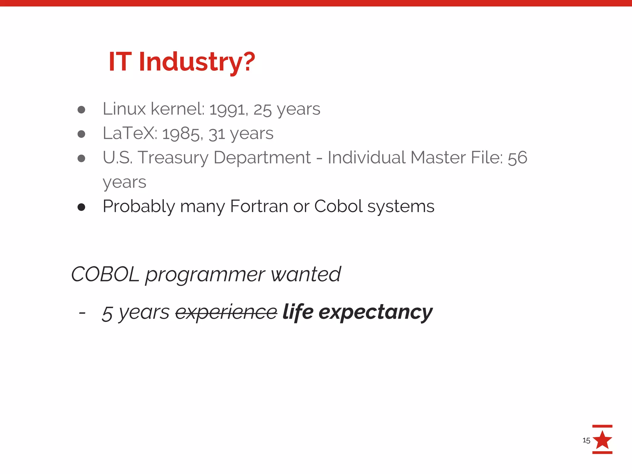 15
IT Industry?
● Linux kernel: 1991, 25 years
● LaTeX: 1985, 31 years
● U.S. Treasury Department - Individual Master File: 56
years
● Probably many Fortran or Cobol systems
COBOL programmer wanted
- 5 years experience life expectancy
 