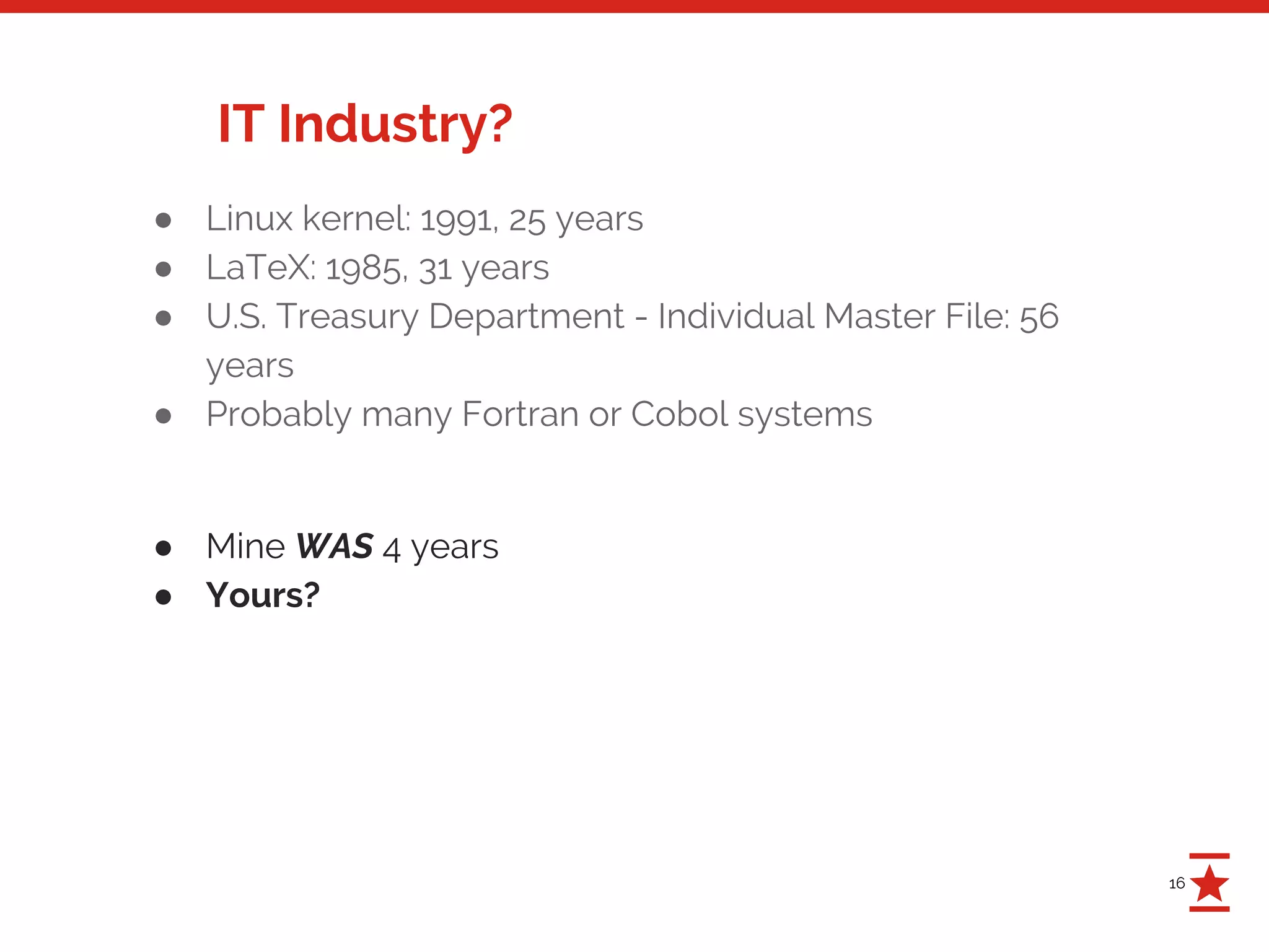 16
IT Industry?
● Linux kernel: 1991, 25 years
● LaTeX: 1985, 31 years
● U.S. Treasury Department - Individual Master File: 56
years
● Probably many Fortran or Cobol systems
● Mine WAS 4 years
● Yours?
 