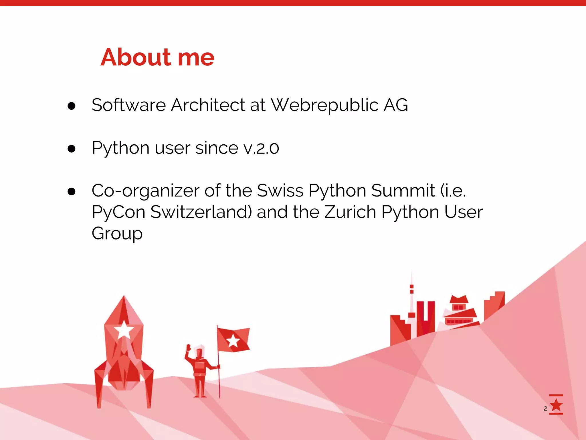 2
About me
● Software Architect at Webrepublic AG
● Python user since v.2.0
● Co-organizer of the Swiss Python Summit (i.e.
PyCon Switzerland) and the Zurich Python User
Group
 