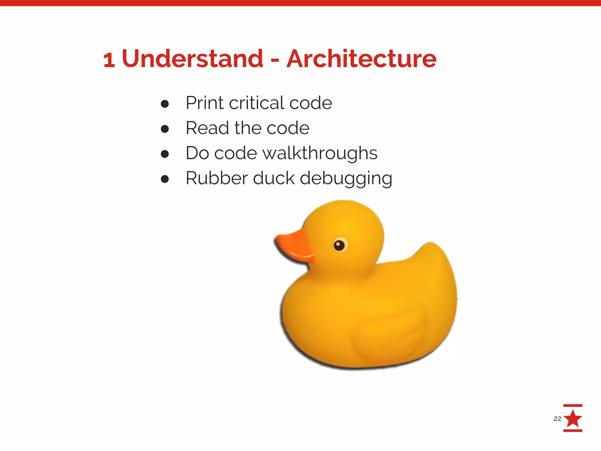 22
1 Understand - Architecture
● Print critical code
● Read the code
● Do code walkthroughs
● Rubber duck debugging
 