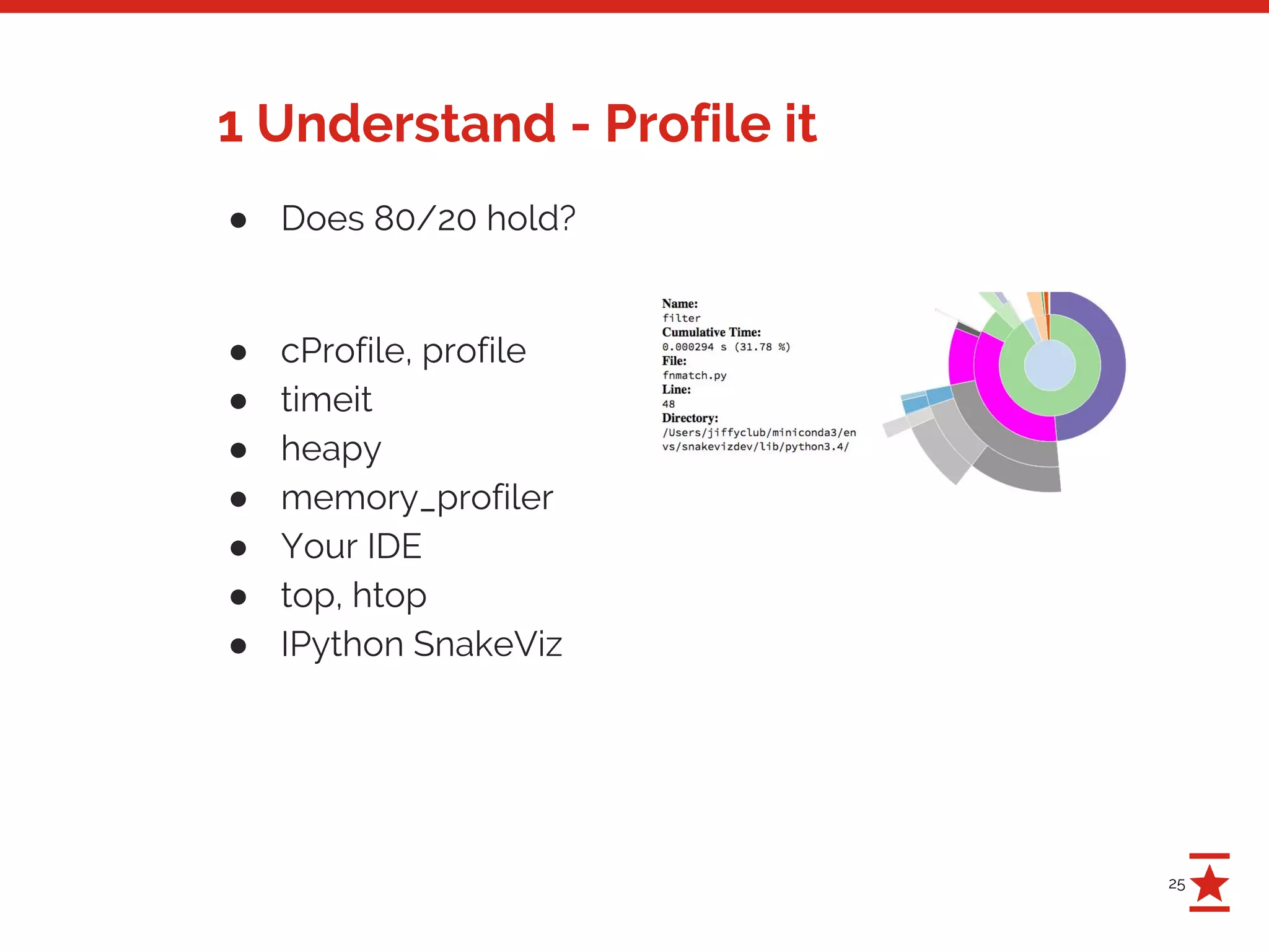 25
1 Understand - Profile it
● Does 80/20 hold?
● cProfile, profile
● timeit
● heapy
● memory_profiler
● Your IDE
● top, htop
● IPython SnakeViz
 