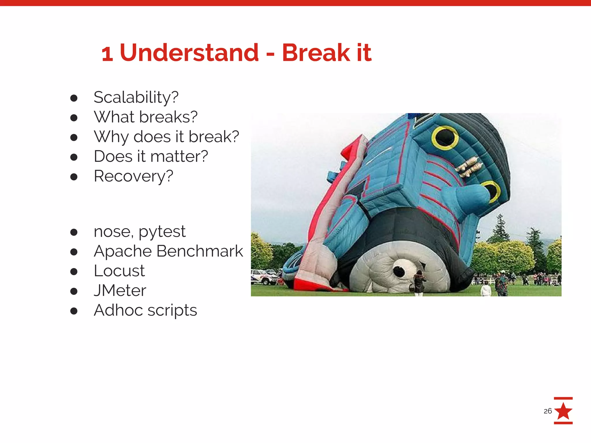 26
1 Understand - Break it
● Scalability?
● What breaks?
● Why does it break?
● Does it matter?
● Recovery?
● nose, pytest
● Apache Benchmark
● Locust
● JMeter
● Adhoc scripts
 
