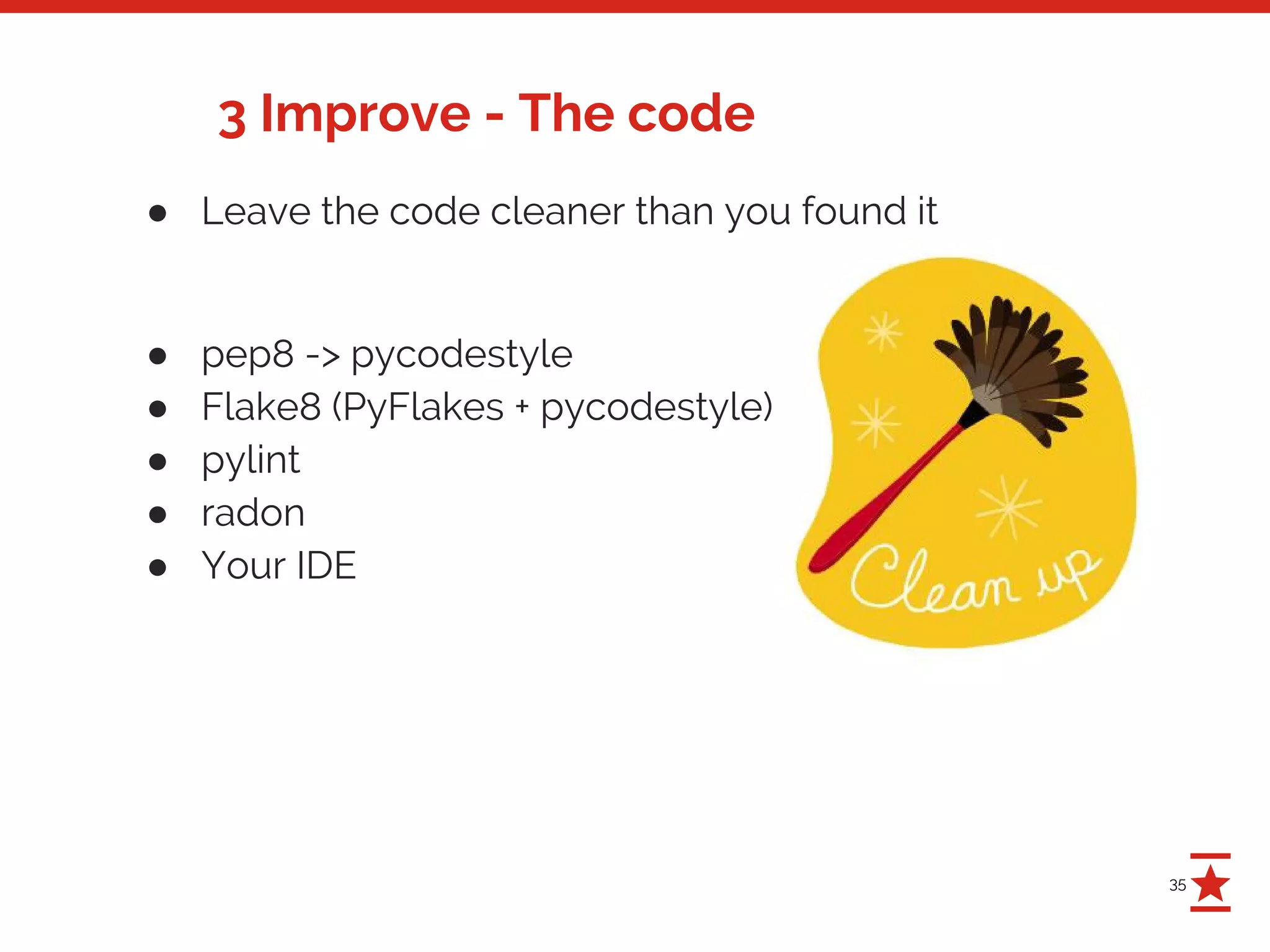 35
3 Improve - The code
● Leave the code cleaner than you found it
● pep8 -> pycodestyle
● Flake8 (PyFlakes + pycodestyle)
● pylint
● radon
● Your IDE
 