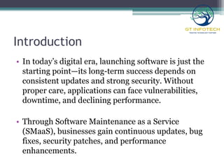 Introduction
• In today’s digital era, launching software is just the
starting point—its long-term success depends on
consistent updates and strong security. Without
proper care, applications can face vulnerabilities,
downtime, and declining performance.
• Through Software Maintenance as a Service
(SMaaS), businesses gain continuous updates, bug
fixes, security patches, and performance
enhancements.
 