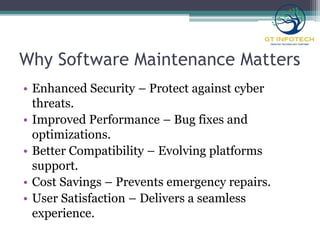 Why Software Maintenance Matters
• Enhanced Security – Protect against cyber
threats.
• Improved Performance – Bug fixes and
optimizations.
• Better Compatibility – Evolving platforms
support.
• Cost Savings – Prevents emergency repairs.
• User Satisfaction – Delivers a seamless
experience.
 