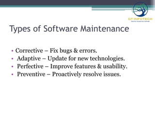 Types of Software Maintenance
• Corrective – Fix bugs & errors.
• Adaptive – Update for new technologies.
• Perfective – Improve features & usability.
• Preventive – Proactively resolve issues.
 