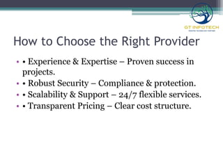 How to Choose the Right Provider
• • Experience & Expertise – Proven success in
projects.
• • Robust Security – Compliance & protection.
• • Scalability & Support – 24/7 flexible services.
• • Transparent Pricing – Clear cost structure.
 