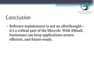 Conclusion
• Software maintenance is not an afterthought—
it’s a critical part of the lifecycle. With SMaaS,
businesses can keep applications secure,
efficient, and future-ready.
 