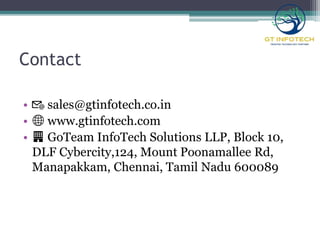 Contact
• 📧 sales@gtinfotech.co.in
• 🌐 www.gtinfotech.com
• 🏢 GoTeam InfoTech Solutions LLP, Block 10,
DLF Cybercity,124, Mount Poonamallee Rd,
Manapakkam, Chennai, Tamil Nadu 600089
 