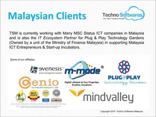 Malaysian Clients
Copyright 2014. Techno Softwares Malaysia
TSM is currently working with Many MSC Status ICT companies in Malaysia
and is also the IT Ecosystem Partner for Plug & Play Technology Gardens
(Owned by a unit of the Ministry of Finance Malaysia) in supporting Malaysia
ICT Entrepreneurs & Start-up Incubators.
Your Total IT Solutions Provider
Some of our affiliates:
 
